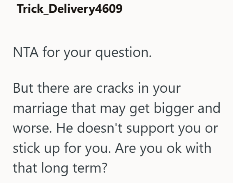 Trick_Delivery4609 NTA for your question. But there are cracks in your marriage that may get bigger and worse. He doesn't support you or stick up for you. Are you ok with that long term?