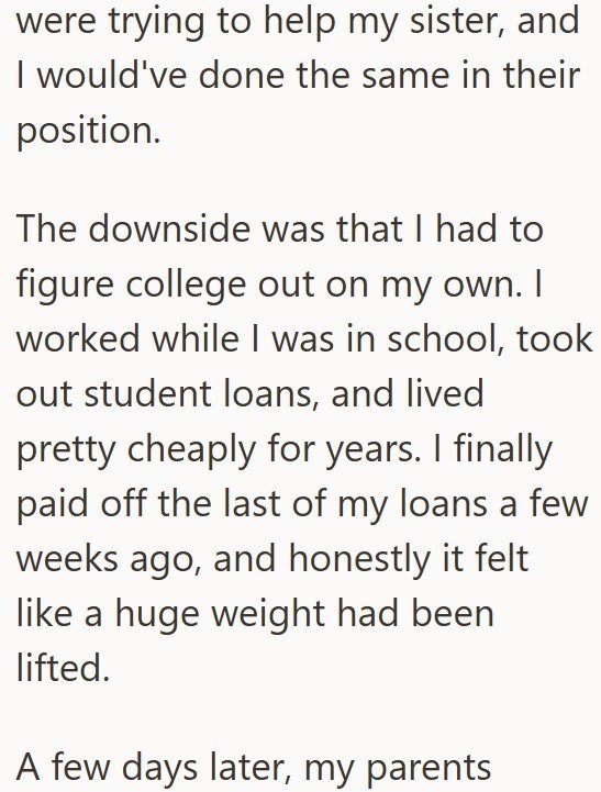 were trying to help my sister, and I would've done the same in their position. The downside was that I had to figure college out on my own. I worked while I was in school, took out student loans, and lived pretty cheaply for years. I finally paid off the last of my loans a few weeks ago, and honestly it felt like a huge weight had been lifted. A few days later, my parents