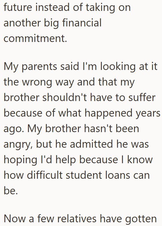 future instead of taking on another big financial commitment. My parents said I'm looking at it the wrong way and that my brother shouldn't have to suffer because of what happened years ago. My brother hasn't been angry, but he admitted he was hoping I'd help because I know how difficult student loans can be. Now a few relatives have gotten