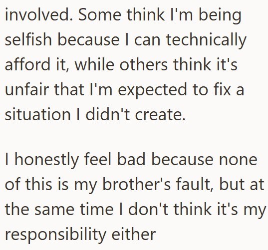 involved. Some think I'm being selfish because I can technically afford it, while others think it's unfair that I'm expected to fix a situation I didn't create. I honestly feel bad because none of this is my brother's fault, but at the same time I don't think it's my responsibility either