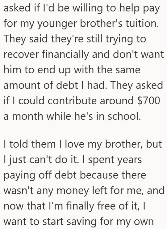asked if I'd be willing to help pay for my younger brother's tuition. They said they're still trying to recover financially and don't want him to end up with the same amount of debt I had. They asked if I could contribute around $700 a month while he's in school. I told them I love my brother, but I just can't do it. I spent years paying off debt because there wasn't any money left for me, and now that I'm finally free of it, I want to start saving for my own