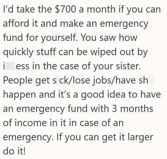 I'd take the $700 a month if you can afford it and make an emergency fund for yourself. You saw how quickly stuff can be wiped out by i ess in the case of your sister. People get s ck/lose jobs/have sh happen and it's a good idea to have an emergency fund with 3 months of income in it in case of an emergency. If you can get it larger do it!