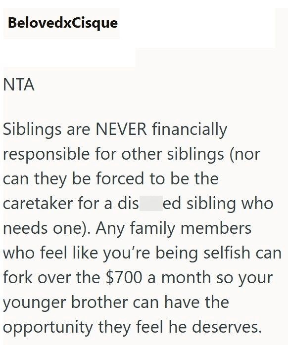 BelovedxCisque NTA Siblings are NEVER financially responsible for other siblings (nor can they be forced to be the caretaker for a dis ed sibling who needs one). Any family members who feel like you're being selfish can fork over the $700 a month so your younger brother can have the opportunity they feel he deserves.