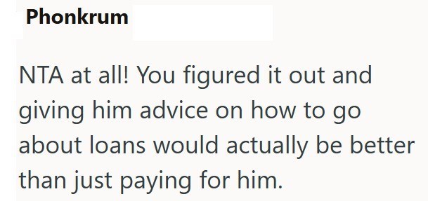 Phonkrum NTA at all! You figured it out and giving him advice on how to go about loans would actually be better than just paying for him.