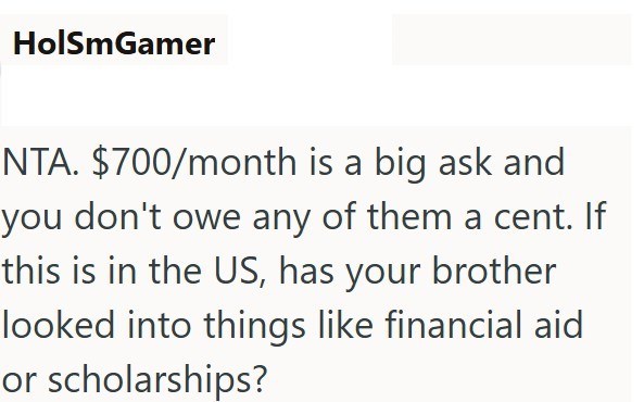 HolSmGamer NTA. $700/month is a big ask and you don't owe any of them a cent. If this is in the US, has your brother looked into things like financial aid or scholarships?