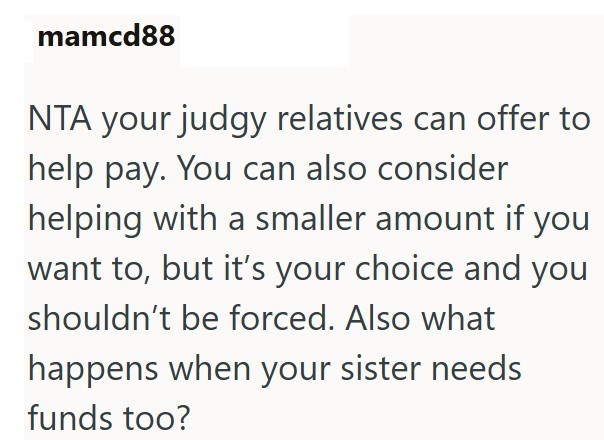 mamcd88 NTA your judgy relatives can offer to help pay. You can also consider helping with a smaller amount if you want to, but it's your choice and you shouldn't be forced. Also what happens when your sister needs funds too?