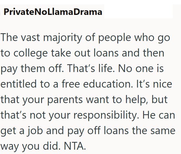PrivateNoLlama Drama The vast majority of people who go to college take out loans and then pay them off. That's life. No one is entitled to a free education. It's nice that your parents want to help, but that's not your responsibility. He can get a job and pay off loans the same way you did. NTA.