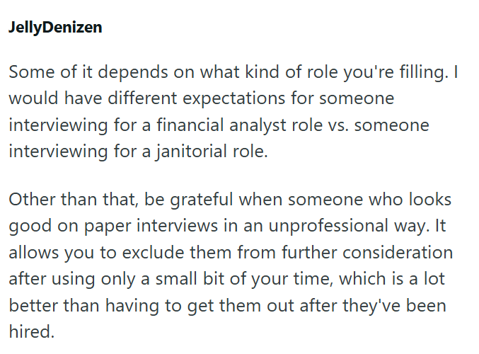 JellyDenizen Some of it depends on what kind of role you're filling. I would have different expectations for someone interviewing for a financial analyst role vs. someone interviewing for a janitorial role. Other than that, be grateful when someone who looks good on paper interviews in an unprofessional way. It allows you to exclude them from further consideration after using only a small bit of your time, which is a lot better than having to get them out after they've been hired.
