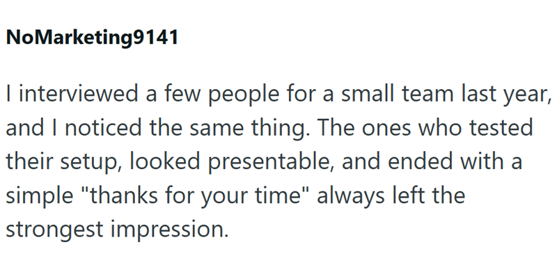 NoMarketing9141 I interviewed a few people for a small team last year, and I noticed the same thing. The ones who tested their setup, looked presentable, and ended with a simple "thanks for your time" always left the strongest impression.