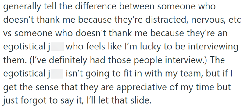 generally tell the difference between someone who doesn't thank me because they're distracted, nervous, etc vs someone who doesn't thank me because they're an egotistical j who feels like I'm lucky to be interviewing them. (I've definitely had those people interview.) The egotistical j | isn't going to fit in with my team, but if I get the sense that they are appreciative of my time but just forgot to say it, I'll let that slide.