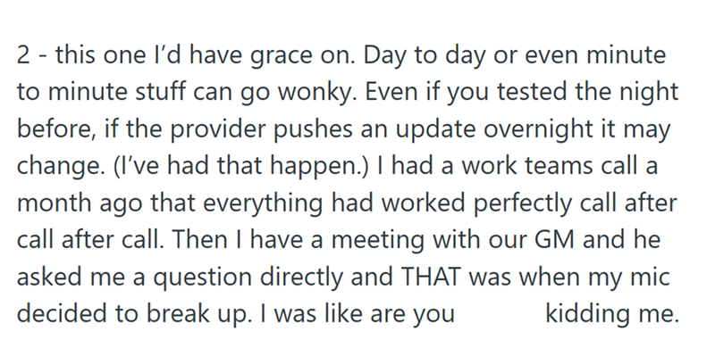 2 - this one I'd have grace on. Day to day or even minute to minute stuff can go wonky. Even if you tested the night before, if the provider pushes an update overnight it may change. (I've had that happen.) I had a work teams call a month ago that everything had worked perfectly call after call after call. Then I have a meeting with our GM and he asked me a question directly and THAT was when my mic decided to break up. I was like are you kidding me.