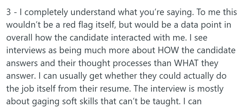 3 - I completely understand what you're saying. To me this wouldn't be a red flag itself, but would be a data point in overall how the candidate interacted with me. I see interviews as being much more about HOW the candidate answers and their thought processes than WHAT they answer. I can usually get whether they could actually do the job itself from their resume. The interview is mostly about gaging soft skills that can't be taught. I can