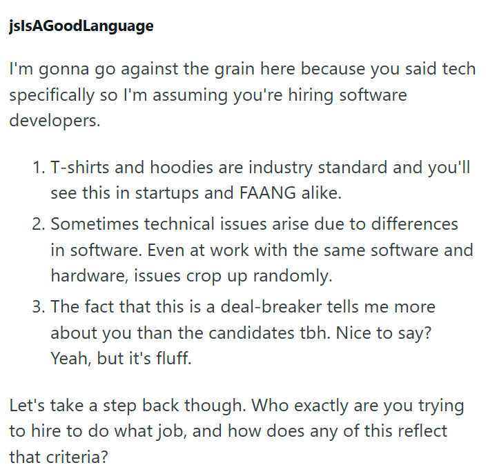jslsAGoodLanguage I'm gonna go against the grain here because you said tech specifically so I'm assuming you're hiring software developers. 1. T-shirts and hoodies are industry standard and you'll see this in startups and FAANG alike. 2. Sometimes technical issues arise due to differences in software. Even at work with the same software and hardware, issues crop up randomly. 3. The fact that this is a deal-breaker tells me more about you than the candidates tbh. Nice to say? Yeah, but it's fluff