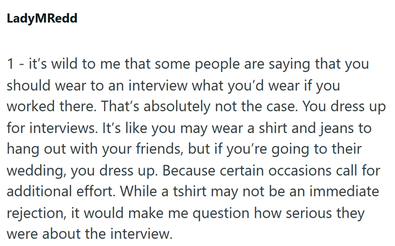 LadyMRedd 1 - it's wild to me that some people are saying that you should wear to an interview what you'd wear if you worked there. That's absolutely not the case. You dress up for interviews. It's like you may wear a shirt and jeans to hang out with your friends, but if you're going to their wedding, you dress up. Because certain occasions call for additional effort. While a tshirt may not be an immediate rejection, it would make me question how serious they were about the interview.