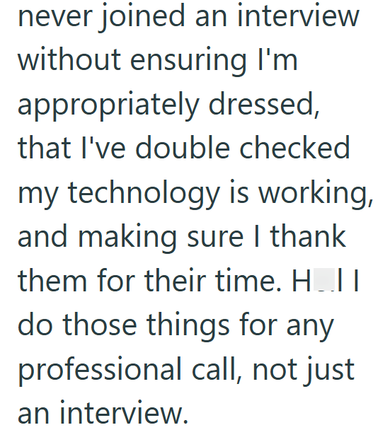 never joined an interview without ensuring I'm appropriately dressed, that I've double checked my technology is working, and making sure I thank them for their time. H..I | do those things for any professional call, not just an interview.