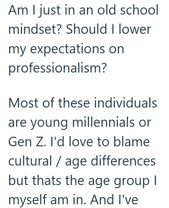 Am I just in an old school mindset? Should I lower my expectations on professionalism? Most of these individuals are young millennials or Gen Z. I'd love to blame cultural age differences but thats the age group I myself am in. And I've