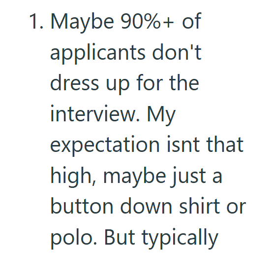 1. Maybe 90%+ of applicants don't dress up for the interview. My expectation isnt that high, maybe just a button down shirt or polo. But typically