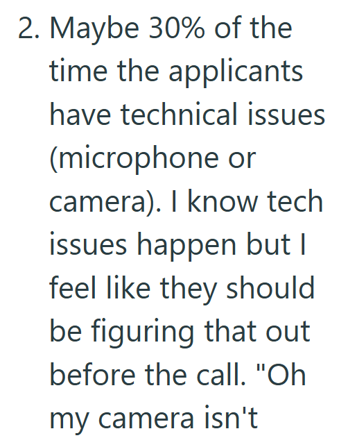 2. Maybe 30% of the time the applicants have technical issues (microphone or camera). I know tech issues happen but I feel like they should be figuring that out before the call. "Oh my camera isn't