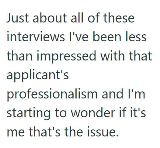 Just about all of these interviews I've been less than impressed with that applicant's professionalism and I'm starting to wonder if it's me that's the issue.