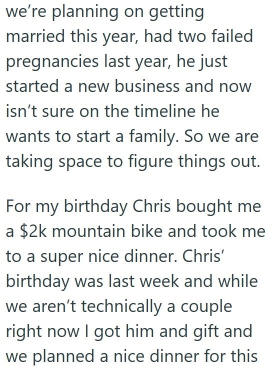 we're planning on getting married this year, had two failed pregnancies last year, he just started a new business and now isn't sure on the timeline he wants to start a family. So we are taking space to figure things out. For my birthday Chris bought me a $2k mountain bike and took me to a super nice dinner. Chris' birthday was last week and while we aren't technically a couple right now I got him and gift and we planned a nice dinner for this