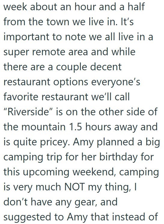 week about an hour and a half from the town we live in. It's important to note we all live in a super remote area and while there are a couple decent restaurant options everyone's favorite restaurant we'll call "Riverside" is on the other side of the mountain 1.5 hours away and is quite pricey. Amy planned a big camping trip for her birthday for this upcoming weekend, camping is very much NOT my thing, I don't have any gear, and suggested to Amy that instead of