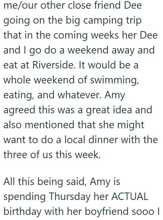 me/our other close friend Dee going on the big camping trip that in the coming weeks her Dee and I go do a weekend away and eat at Riverside. It would be a whole weekend of swimming, eating, and whatever. Amy agreed this was a great idea and also mentioned that she might want to do a local dinner with the three of us this week. All this being said, Amy is spending Thursday her ACTUAL birthday with her boyfriend sooo |