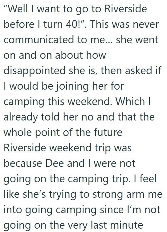 "Well I want to go to Riverside before I turn 40!". This was never communicated to me... she went on and on about how disappointed she is, then asked if I would be joining her for camping this weekend. Which I already told her no and that the whole point of the future Riverside weekend trip was because Dee and I were not going on the camping trip. I feel like she's trying to strong arm me into going camping since I'm not going on the very last minute