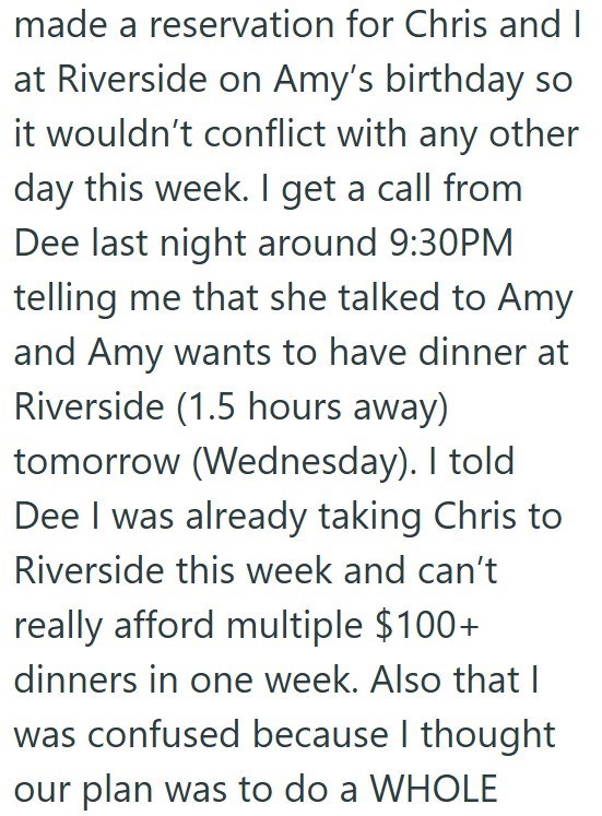 made a reservation for Chris and I at Riverside on Amy's birthday so it wouldn't conflict with any other day this week. I get a call from Dee last night around 9:30PM telling me that she talked to Amy and Amy wants to have dinner at Riverside (1.5 hours away) tomorrow (Wednesday). I told Dee I was already taking Chris to Riverside this week and can't really afford multiple $100+ dinners in one week. Also that I was confused because I thought our plan was to do a WHOLE