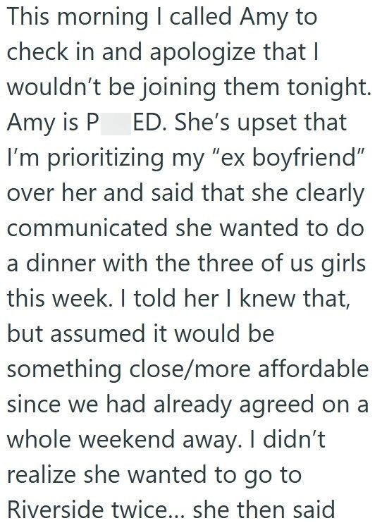 This morning I called Amy to: check in and apologize that I wouldn't be joining them tonight. Amy is P ED. She's upset that I'm prioritizing my "ex boyfriend" over her and said that she clearly communicated she wanted to do a dinner with the three of us girls this week. I told her I knew that, but assumed it would be something close/more affordable since we had already agreed on a whole weekend away. I didn't realize she wanted to go to Riverside twice... she then said
