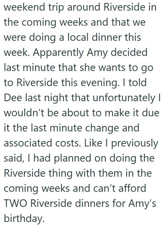 weekend trip around Riverside in the coming weeks and that we were doing a local dinner this week. Apparently Amy decided last minute that she wants to go to Riverside this evening. I told Dee last night that unfortunately I wouldn't be about to make it due it the last minute change and associated costs. Like I previously said, I had planned on doing the Riverside thing with them in the coming weeks and can't afford TWO Riverside dinners for Amy's birthday.