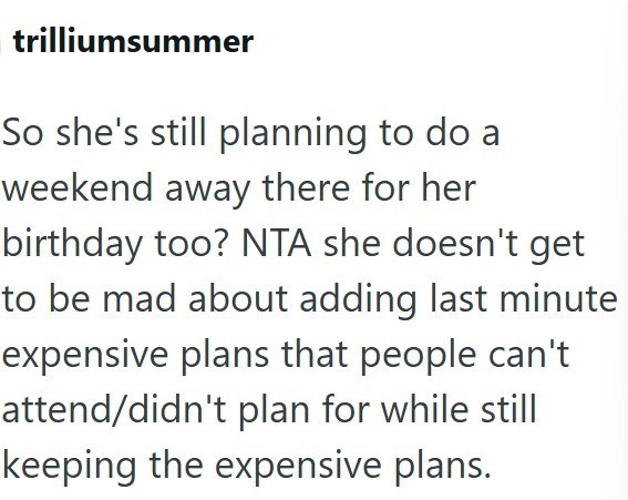 trilliumsummer So she's still planning to do a weekend away there for her birthday too? NTA she doesn't get to be mad about adding last minute expensive plans that people can't attend/didn't plan for while still keeping the expensive plans.