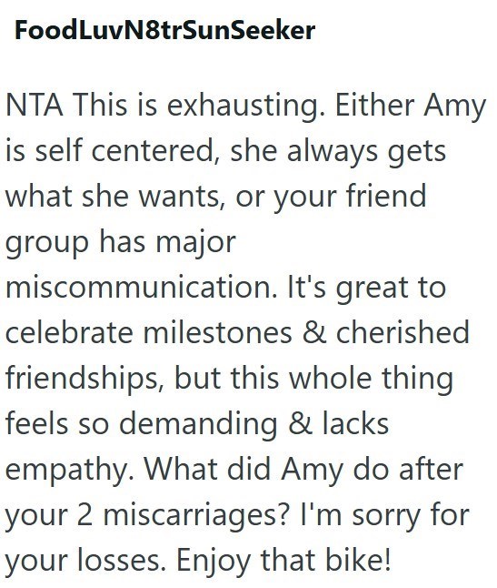 FoodLuvN8trSunSeeker NTA This is exhausting. Either Amy is self centered, she always gets what she wants, or your friend group has major miscommunication. It's great to celebrate milestones & cherished friendships, but this whole thing feels so demanding & lacks empathy. What did Amy do after your 2 miscarriages? I'm sorry for your losses. Enjoy that bike!