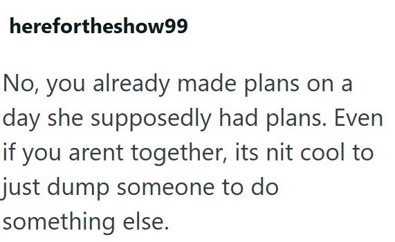 herefortheshow99 No, you already made plans on a day she supposedly had plans. Even if you arent together, its nit cool to just dump someone to do something else.