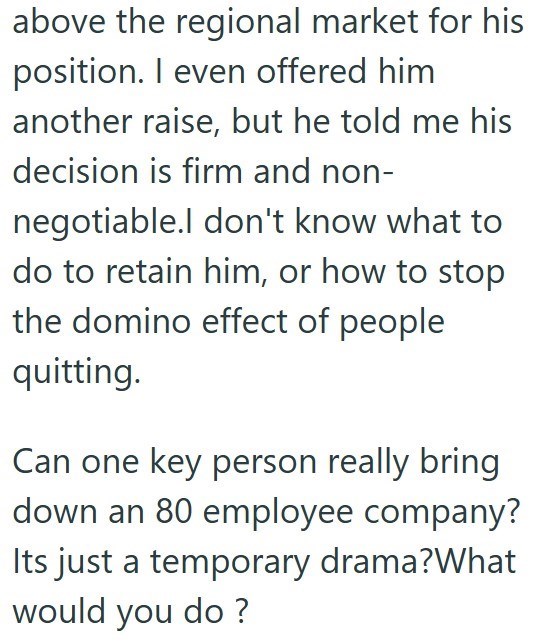 above the regional market for his position. I even offered him another raise, but he told me his decision is firm and non- negotiable.I don't know what to do to retain him, or how to stop the domino effect of people quitting. Can one key person really bring down an 80 employee company? Its just a temporary drama?What would you do?