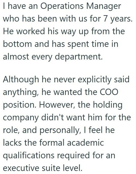 I have an Operations Manager who has been with us for 7 years. He worked his way up from the bottom and has spent time in almost every department. Although he never explicitly said anything, he wanted the COO position. However, the holding company didn't want him for the role, and personally, I feel he lacks the formal academic qualifications required for an executive suite level.