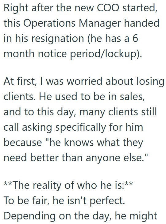 Right after the new COO started, this Operations Manager handed in his resignation (he has a 6 month notice period/lockup). At first, I was worried about losing clients. He used to be in sales, and to this day, many clients still call asking specifically for him because "he knows what they need better than anyone else." **The reality of who he is:** To be fair, he isn't perfect. Depending on the day, he might