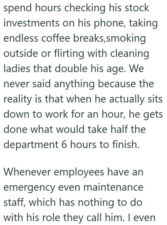 spend hours checking his stock investments on his phone, taking endless coffee breaks,smoking outside or flirting with cleaning ladies that double his age. We never said anything because the reality is that when he actually sits down to work for an hour, he gets done what would take half the department 6 hours to finish. Whenever employees have an emergency even maintenance staff, which has nothing to do with his role they call him. I even