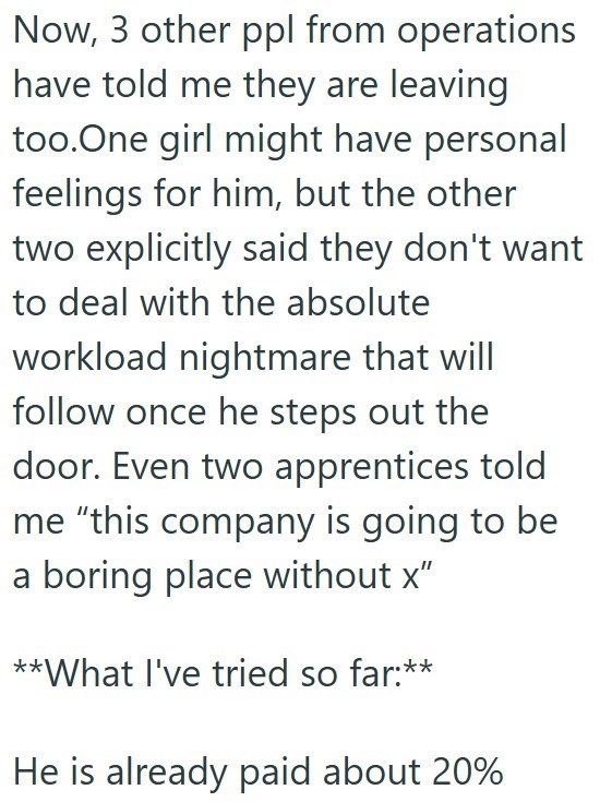 Now, 3 other ppl from operations have told me they are leaving too. One girl might have personal feelings for him, but the other two explicitly said they don't want to deal with the absolute workload nightmare that will follow once he steps out the door. Even two apprentices told me "this company is going to be a boring place without x" **What I've tried so far:** He is already paid about 20%