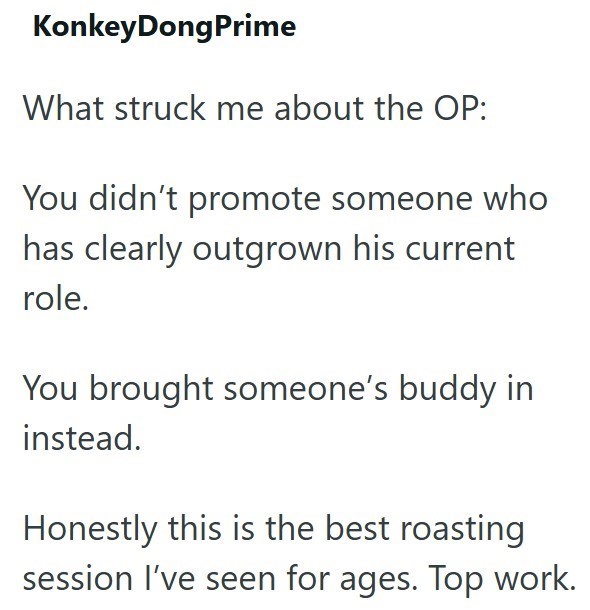 KonkeyDongPrime What struck me about the OP: You didn't promote someone who has clearly outgrown his current role. You brought someone's buddy in instead. Honestly this is the best roasting session I've seen for ages. Top work.
