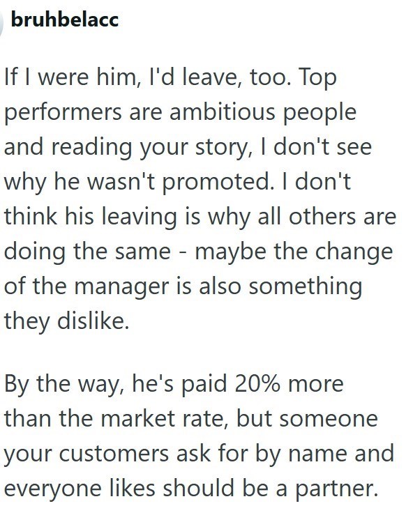 bruhbelacc If I were him, I'd leave, too. Top performers are ambitious people and reading your story, I don't see why he wasn't promoted. I don't think his leaving is why all others are doing the same - maybe the change of the manager is also something they dislike. By the way, he's paid 20% more than the market rate, but someone your customers ask for by name and everyone likes should be a partner.