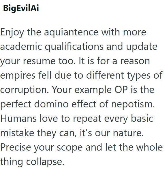 BigEvilAi Enjoy the aquiantence with more academic qualifications and update your resume too. It is for a reason empires fell due to different types of corruption. Your example OP is the perfect domino effect of nepotism. Humans love to repeat every basic mistake they can, it's our nature. Precise your scope and let the whole thing collapse.