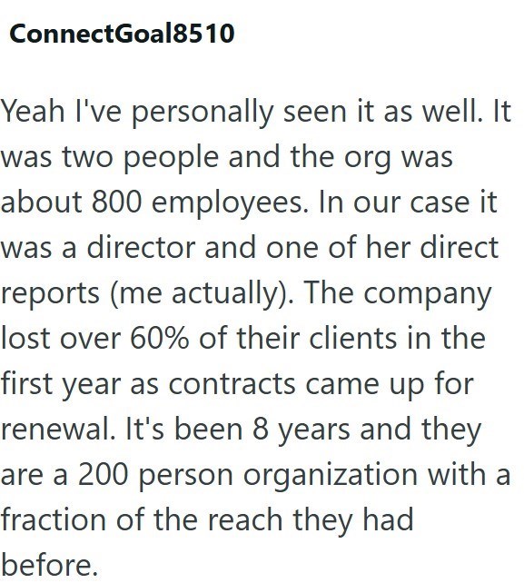 ConnectGoal8510 Yeah I've personally seen it as well. It was two people and the org was about 800 employees. In our case it was a director and one of her direct reports (me actually). The company lost over 60% of their clients in the first year as contracts came up for renewal. It's been 8 years and they are a 200 person organization with a fraction of the reach they had before.