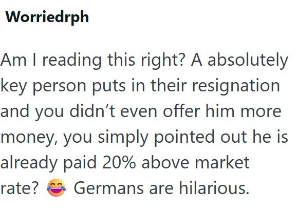 Worriedrph Am I reading this right? A absolutely key person puts in their resignation and you didn't even offer him more money, you simply pointed out he is already paid 20% above market rate? Germans are hilarious.