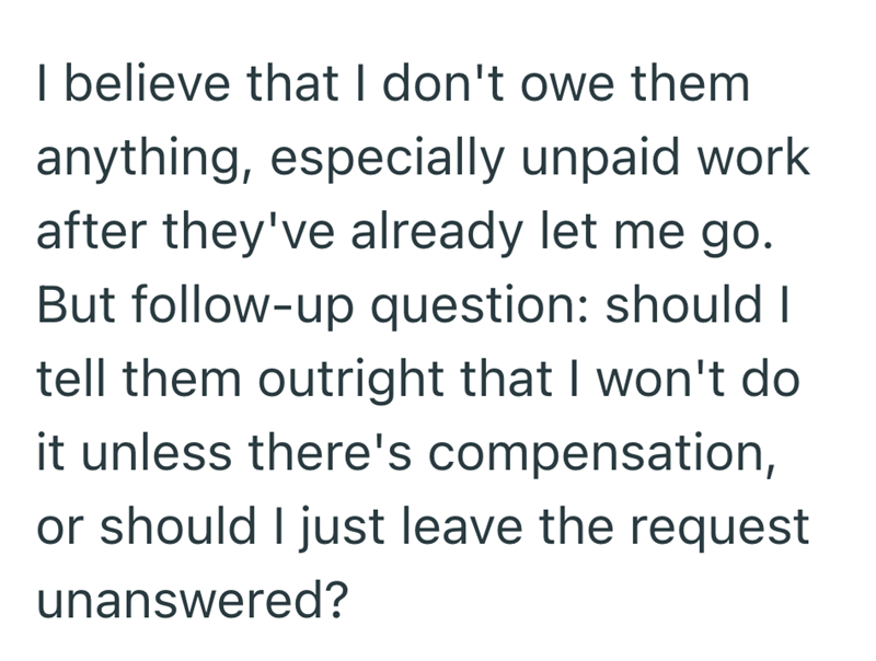 I believe that I don't owe them anything, especially unpaid work after they've already let me go. But follow-up question: should I tell them outright that I won't do it unless there's compensation, or should I just leave the request unanswered?