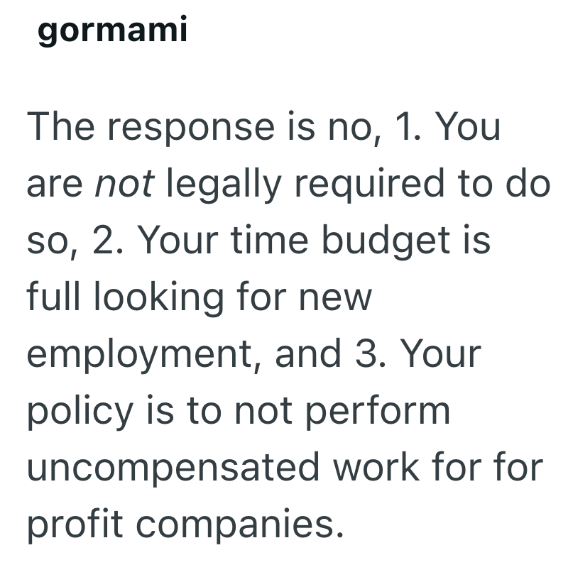 gormami The response is no, 1. You are not legally required to do so, 2. Your time budget is full looking for new employment, and 3. Your policy is to not perform uncompensated work for for profit companies.
