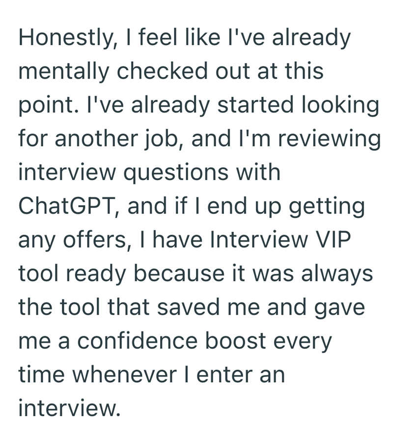 Honestly, I feel like I've already mentally checked out at this point. I've already started looking for another job, and I'm reviewing interview questions with ChatGPT, and if I end up getting any offers, I have Interview VIP tool ready because it was always the tool that saved me and gave me a confidence boost every time whenever I enter an interview.