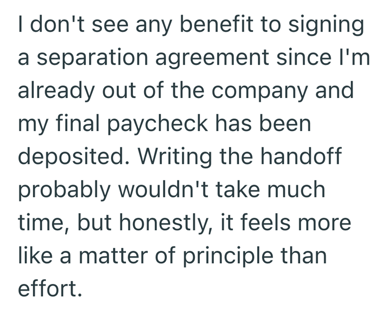 I don't see any benefit to signing a separation agreement since I'm already out of the company and my final paycheck has been deposited. Writing the handoff probably wouldn't take much time, but honestly, it feels more like a matter of principle than effort.