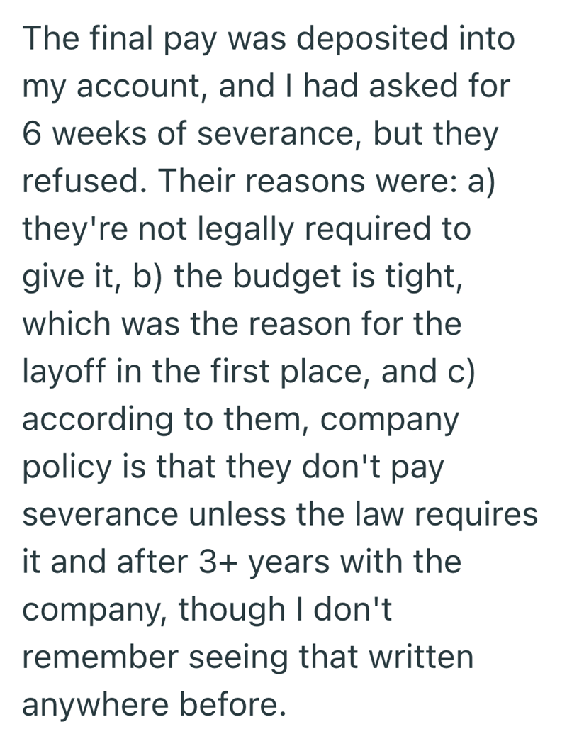 The final pay was deposited into my account, and I had asked for 6 weeks of severance, but they refused. Their reasons were: a) they're not legally required to give it, b) the budget is tight, which was the reason for the layoff in the first place, and c) according to them, company policy is that they don't pay severance unless the law requires it and after 3+ years with the company, though I don't remember seeing that written anywhere before.
