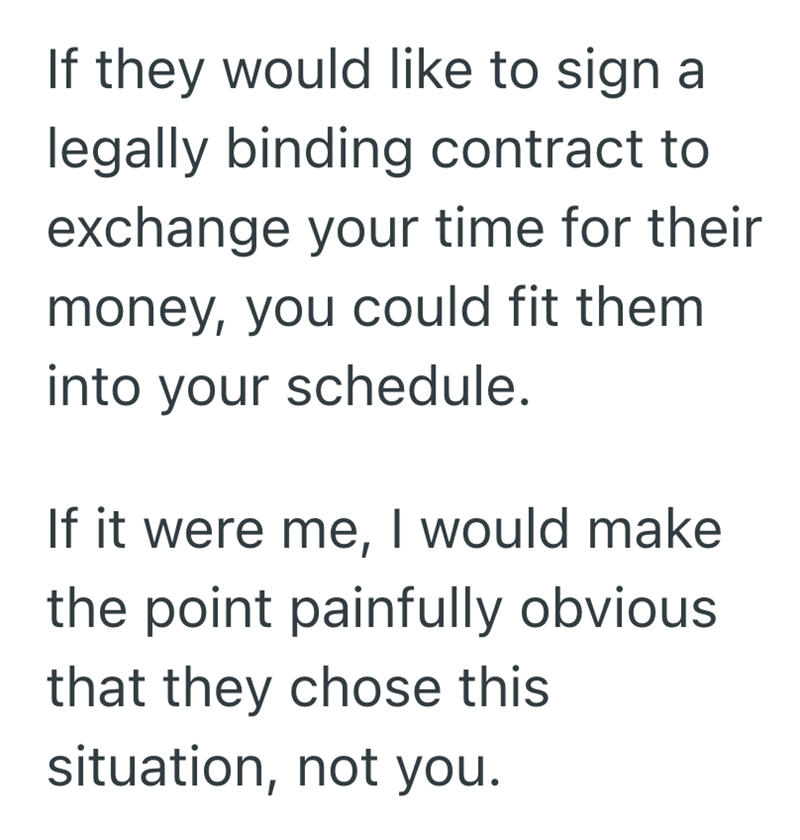 If they would like to sign a legally binding contract to exchange your time for their money, you could fit them into your schedule. If it were me, I would make the point painfully obvious. that they chose this situation, not you.