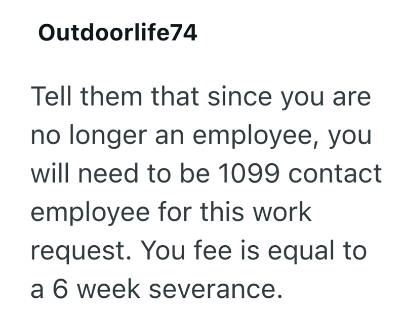 Outdoorlife74 Tell them that since you are no longer an employee, you will need to be 1099 contact employee for this work request. You fee is equal to a 6 week severance.